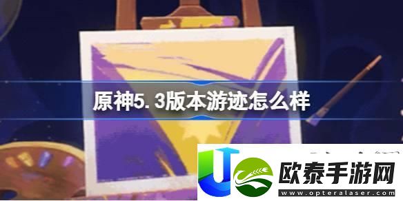 原神5.3版本游迹玩法评测与新增活动详解
