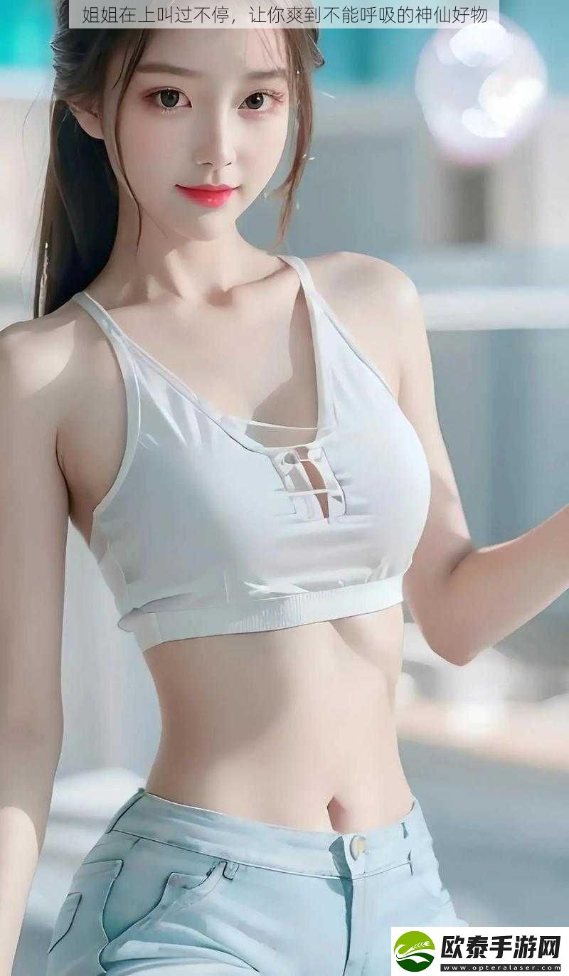 姐姐在上叫过不停让你爽到不能呼吸的神仙好物