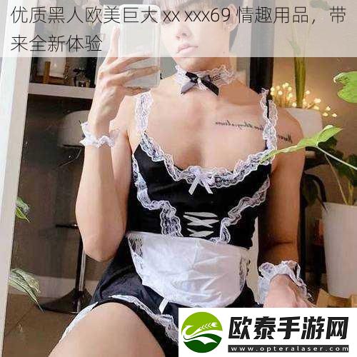 优质黑人欧美巨大xxxxx69情趣用品带来全新体验