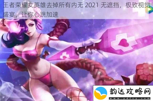 王者荣耀女英雄去掉所有内无2021无遮挡极致视觉盛宴让你心跳加速